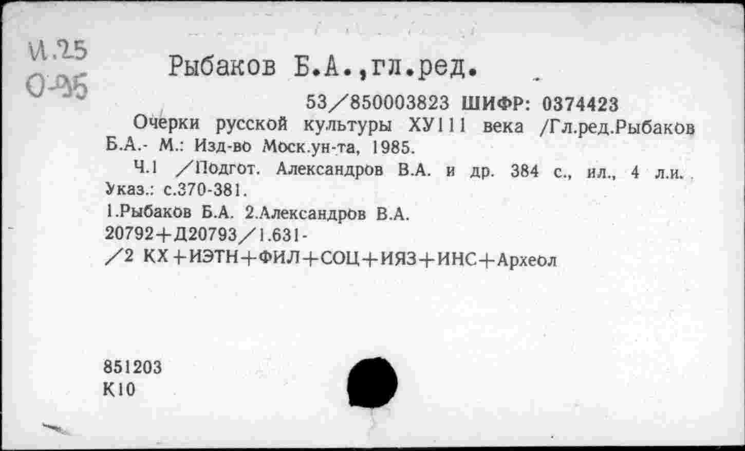 ﻿и .15
Рыбаков Б.А.,гл.ред.
53/850003823 ШИФР: 0374423
Очерки русской культуры ХУ111 века /Гл.ред.Рыбаков Б.А.- М.: Изд-во Моск.ун-та, 1985.
4.1 /Подгот. Александров В.А. и др. 384 с., ил., 4 л.и. Указ.: с.370-381.
1.Рыбаков Б.А. 2,Александров В.А.
20792+Д20793/1.631-
/2 КХ 4-ИЭТН+ФИЛ+СОЦ+ИЯЗ+ИНС+Археол
851203 К10